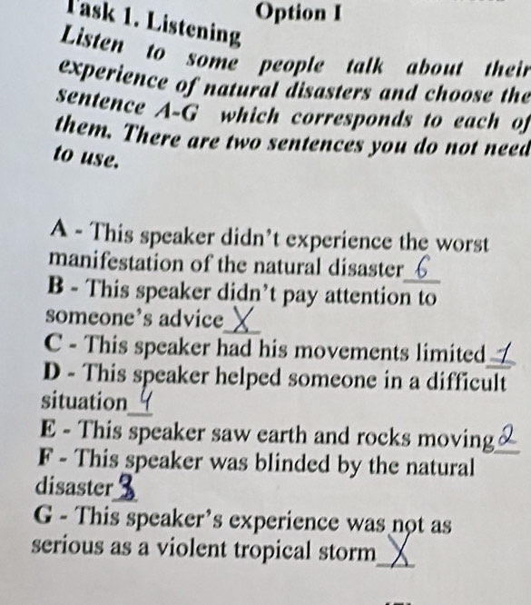 Option I 
Task 1. Listening 
Listen to some people talk about their 
experience of natural disasters and choose the 
sentence A-G which corresponds to each of 
them. There are two sentences you do not need 
to use. 
A - This speaker didn't experience the worst 
manifestation of the natural disaster 
B - This speaker didn’t pay attention to 
_ 
someone’s advice 
C - This speaker had his movements limited_ 
D - This speaker helped someone in a difficult 
_ 
situation 
E - This speaker saw earth and rocks moving 
F - This speaker was blinded by the natural_ 
disaster_ 
G - This speaker’s experience was not as 
_ 
serious as a violent tropical storm