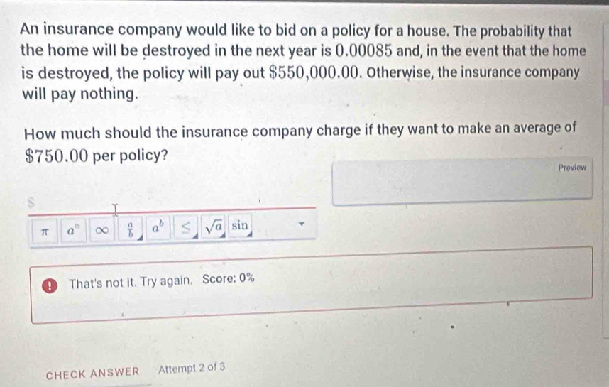 An insurance company would like to bid on a policy for a house. The probability that 
the home will be destroyed in the next year is 0.00085 and, in the event that the home 
is destroyed, the policy will pay out $550,000.00. Otherwise, the insurance company 
will pay nothing. 
How much should the insurance company charge if they want to make an average of
$750.00 per policy? 
Preview 
π a° ∞  a/b  a^b sqrt(a) sin 
D That's not it. Try again. Score: 0% 
CHECK ANSWER Attempt 2 of 3