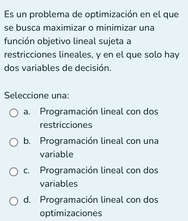 Es un problema de optimización en el que
se busca maximizar o minimizar una
función objetivo lineal sujeta a
restricciones lineales, y en el que solo hay
dos variables de decisión.
Seleccione una:
a. Programación lineal con dos
restricciones
b. Programación lineal con una
variable
c. Programación lineal con dos
variables
d. Programación lineal con dos
optimizaciones