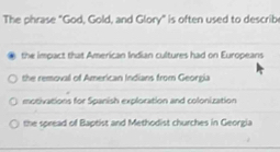 The phrase "God, Gold, and Glory" is often used to describ
the impact that American Indian cultures had on Europeans
the removal of American Indians from Georgia
motivations for Spanish exploration and colonization
the spread of Baptist and Methodist churches in Georgia