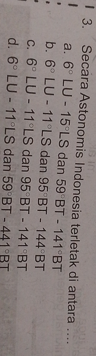 Secara Astonomis Indonesia terletak di antara …._
a. 6°LU-15°LS dan 59°BT-141°BT
b. 6°LU-11°LS dan 95°BT-144°BT
C. 6°LU-11°LS dan 95°BT-141°BT
d. 6°LU-11°LS dan 59°BT-441°BT
