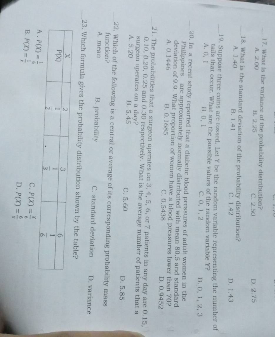 What is the variance of the probability distribution?
A. 2.00 B. 2.25 C. 2.50 D. 2.75
_18. What is the standard deviation of the probability distribution?
A. 1.40 B. 1.41
C. 1.42 D. 1.43
_19. Suppose three coins are tossed. Let Y be the random variable representing the number of
tails that occur. What are the possible values of the random variable Y?
A. 0, 1 B. 0, 1 C. 0, 1, 2 D. 0, 1, 2, 3
_20. In a recent study reported that a diabetic blood pressures of adult women in the
Philippines are approximately normally distributed with mean 80.5 and standard
deviation of 9.9. What proportion of women have a blood pressures lower than 70?
A. 0.1446 B. 0.1685 C. 0.5438 D. 0.9452
_21. The probabilities that a surgeon operates on 3, 4, 5, 6, or 7 patients in any day are 0.15,
0.10, 0.20, 0.25 and 0.30 respectively. What is the average number of patients that a
surgeon operates on a day?
A. 5.20 B. 5.45 C. 5.60 D. 5.85
_22. Which of the following is a central or average of its corresponding probability mass
function?
A. mean B. probability C. standard deviation D. variance
_23. Which formula gives the probability distribution shown by the table?
B. P(X)= 1/x 
C. P(X)= X/6 
D. P(X)= 6/x 