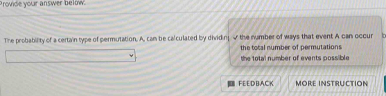 Provide your answer below:
The probability of a certain type of permutation, A, can be calculated by dividing ✔ the number of ways that event A can occur
the total number of permutations
the total number of events possible
FEEDBACK MORE INSTRUCTION