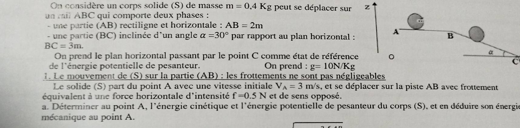 On considère un corps solide (S) de masse m=0,4K g peut se déplacer sur z 
un rail ABC qui comporte deux phases : 
- une partie (AB) rectiligne et horizontale : AB=2m
- une partie (BC) inclinée d'un angle alpha =30° par rapport au plan horizontal :
BC=3m. 
On prend le plan horizontal passant par le point C comme état de référence 
C 
de l'énergie potentielle de pesanteur. On prend : g=10N/Kg. Le mouvement de (S) sur la partie (AB) : les frottements ne sont pas négligeables 
Le solide (S) part du point A avec une vitesse initiale V_A=3m/s , et se déplacer sur la piste AB avec frottement 
équivalent à une force horizontale d'intensité f=0.5N et de sens opposé. 
a. Déterminer au point A, l'énergie cinétique et l'énergie potentielle de pesanteur du corps (S), et en déduire son énergie 
mécanique au point A.