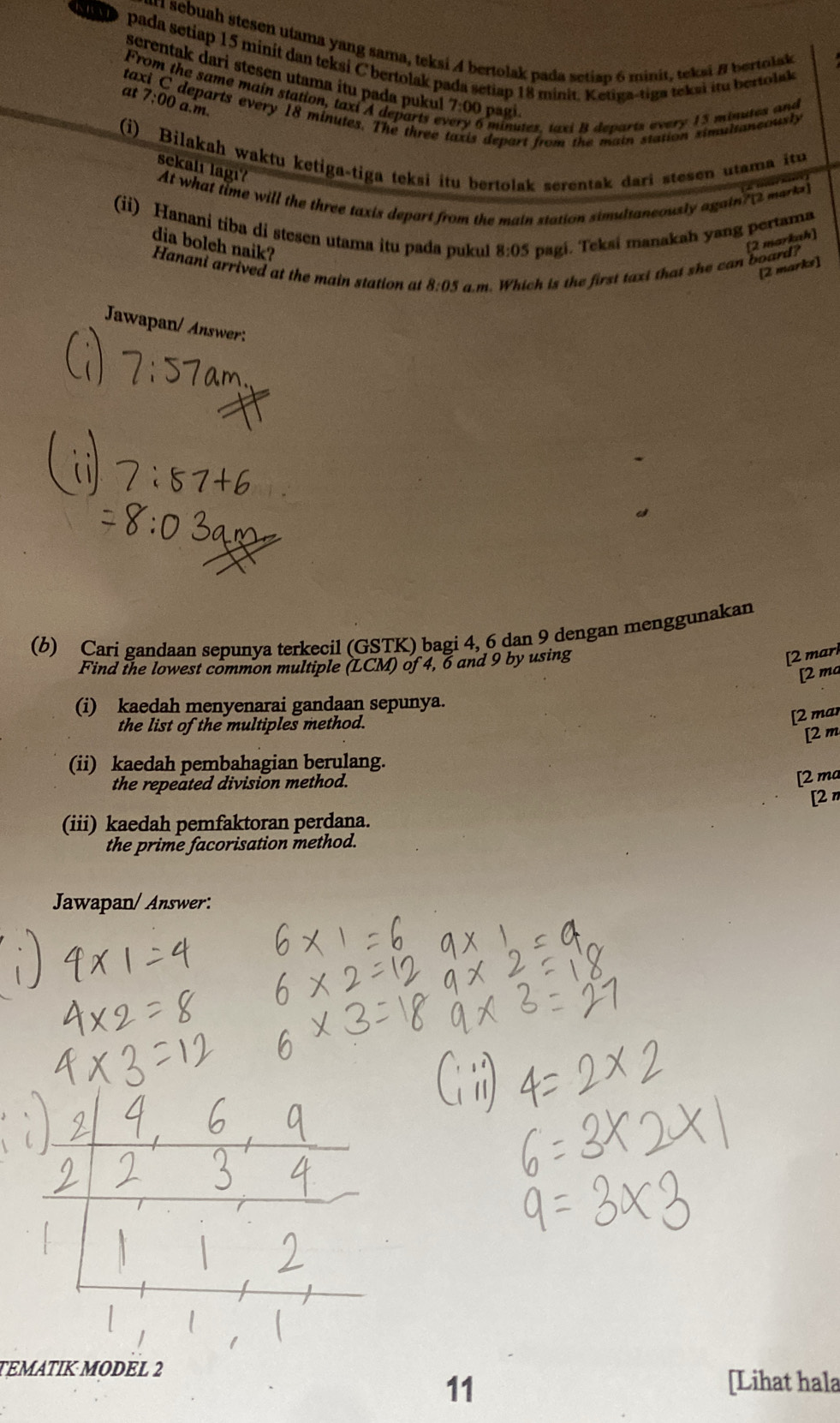 sr sebuah stesen utama yang sama, teksi 4 bertolak pada setiap 6 minit, teksi B bertolak 
pada setiap 15 minit dan teksi C bertolak pada setiap 18 minit. Ketiga-tiga teksi itu bertola 
screntak dari stesen utama itu pada pukul 7:00 pagi. 
From the same main station, taxi A departs e 
at 7:00 a.m 
taxi C departs every 18 minutes. The three depart from the main station simultaneously
5 minutez, taxi B departs every 15 minutes and 
(i) Bilakah waktu ketiga-tiga teksi itu bertolak serentak dari stesen utama itu 
sekalı lagıʔ 
At what time will the three taxis depart from the main station simultaneously again? mark 
(ii) Hanani tiba di stesen utama itu pada pukul 8:05 pagi. Teksi manakah yang pertama 
dia boleh naik? 
[2 markah] 
Hanani arrived at the main station at 8:05 a.m. Which is the first taxi that she can board? 
[2 marks] 
Jawapan/ Answer: 
(b) Cari gandaan sepunya terkecil (GSTK) bagi 4, 6 dan 9 dengan menggunakan 
Find the lowest common multiple (LCM) of 4, 6 and 9 by using 
[2 mark 
[2 ma 
(i) kaedah menyenarai gandaan sepunya. 
the list of the multiples method. 
[2 mar 
[2 m 
(ii) kaedah pembahagian berulang. 
the repeated division method. 
[2 ma 
[2π 
(iii) kaedah pemfaktoran perdana. 
the prime facorisation method. 
Jawapan/ Answer: 
TEMATIK MODEL 2 
11 
[Lihat hala