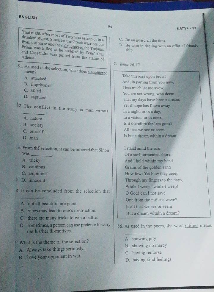 ENGLISH
94
NATY4 - 13
That night, after most of Troy was asleep or in a C. Be on guard all the time
drunken stupor, Sinon let the Greek warriors out D. Be wise in dealing with an offer of friend
from the horse and they slaughtered the Trojans. ship.
Priam was killed as he huddled by Zeus' altar
and Cassandra was pulled from the statue of
Athena.
G. Items 56- 60
51. As used in the selection, what does slaughtered
mean? Take this kiss upon brow!
A. attacked
And, in parting from you now,
B. imprisoned
Thus much let me avow.
C. killed You are not wrong, who deem
D. captured That my days have been a dream;
Yet if hope has flown away
2. The conflict in the story is man versus In a night, or in a day,
A. nature
In a vision, or in none,
Is it therefore the less gone?
B. society All that we see or seem
C. oneself
D. man Is but a dream within a dream
3. From the selection, it can be inferred that Sinon I stand amid the roar
_
was +
Of a surf-tormented shore,
A. tricky And I hold within my hand
B. cautious Grains of the golden sand
C. ambitious How few! Yet how they creep
D. innocent Through my fingers to the days,
While I weep - while I weep!
4. It can be concluded from the selection that O God! can I not save
_
One from the pitiless wave?
A. not all beautiful are good. Is all that we see or seem
B. vices may lead to one’s destruction.
But a dream within a dream?
C. there are many tricks to win a battle.
D. sometimes, a person can use pretense to carry 56. As used in the poem, the word pitiless means
out his/her ill-motives.
_.
What is the theme of the selection? A. showing pity
B. showing no mercy
A. Always take things seriously.
C. having remorse
B. Love your opponent in war.
D. having kind feelings