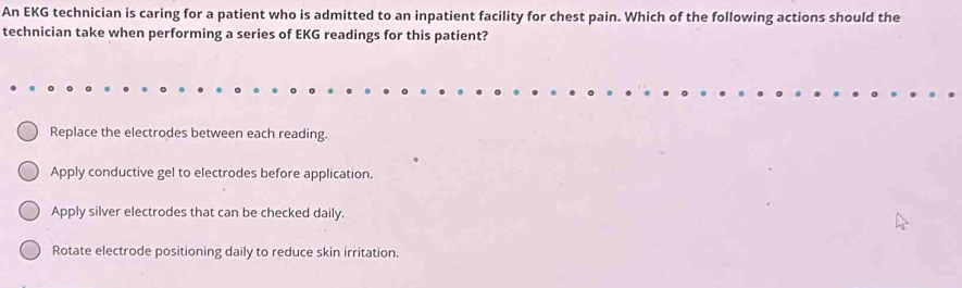 An EKG technician is caring for a patient who is admitted to an inpatient facility for chest pain. Which of the following actions should the
technician take when performing a series of EKG readings for this patient?
Replace the electrodes between each reading.
Apply conductive gel to electrodes before application.
Apply silver electrodes that can be checked daily.
Rotate electrode positioning daily to reduce skin irritation.