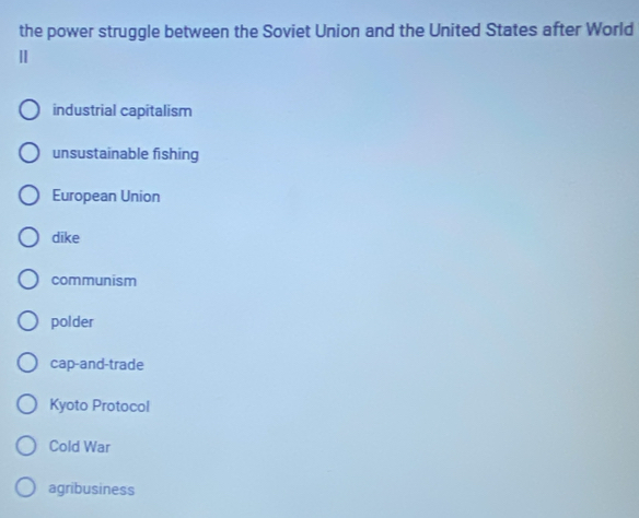 the power struggle between the Soviet Union and the United States after World
Ⅱ
industrial capitalism
unsustainable fishing
European Union
dike
communism
polder
cap-and-trade
Kyoto Protocol
Cold War
agribusiness