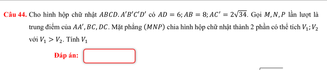 Cho hình hộp chữ nhật ABCD. A'B'C'D' có AD=6; AB=8; AC'=2sqrt(34). Gọi M,N, P lần lượt là 
trung điểm ciaAA' *, BC, DC. Mặt phẳng (MNP) chia hình hộp chữ nhật thành 2 phần có thể tích V_1; V_2
với V_1>V_2. Tính V_1
Đáp án: □