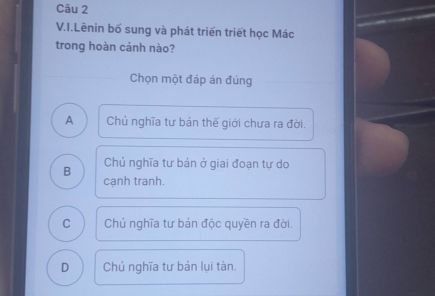 Lênin bổ sung và phát triển triết học Mác
trong hoàn cảnh nào?
Chọn một đáp án đúng
A Chủ nghĩa tư bản thế giới chưa ra đời.
B
Chủ nghĩa tư bản ở giai đoạn tự do
cạnh tranh.
C Chủ nghĩa tư bản độc quyền ra đời.
D Chủ nghĩa tư bản lụi tàn.