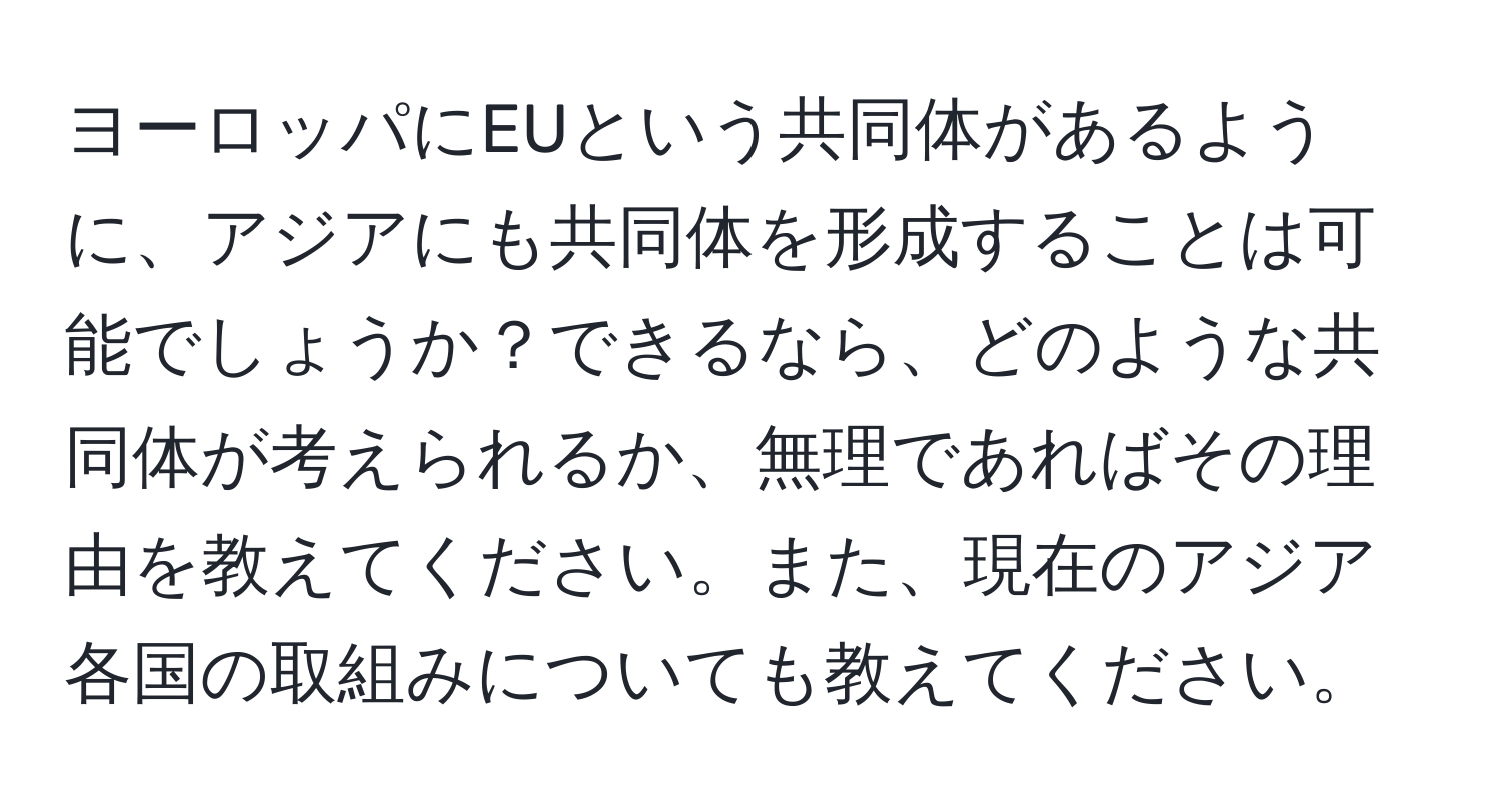 ヨーロッパにEUという共同体があるように、アジアにも共同体を形成することは可能でしょうか？できるなら、どのような共同体が考えられるか、無理であればその理由を教えてください。また、現在のアジア各国の取組みについても教えてください。