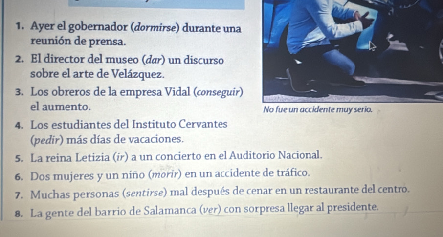 Ayer el gobernador (dormirse) durante una 
reunión de prensa. 
2. El director del museo (dar) un discurso 
sobre el arte de Velázquez. 
3. Los obreros de la empresa Vidal (conseguir) 
el aumento. 
4. Los estudiantes del Instituto Cervantes 
(pedir) más días de vacaciones. 
5. La reina Letizia (ir) a un concierto en el Auditorio Nacional. 
6. Dos mujeres y un niño (morir) en un accidente de tráfico. 
7. Muchas personas (sentirse) mal después de cenar en un restaurante del centro. 
8. La gente del barrio de Salamanca (ver) con sorpresa llegar al presidente.