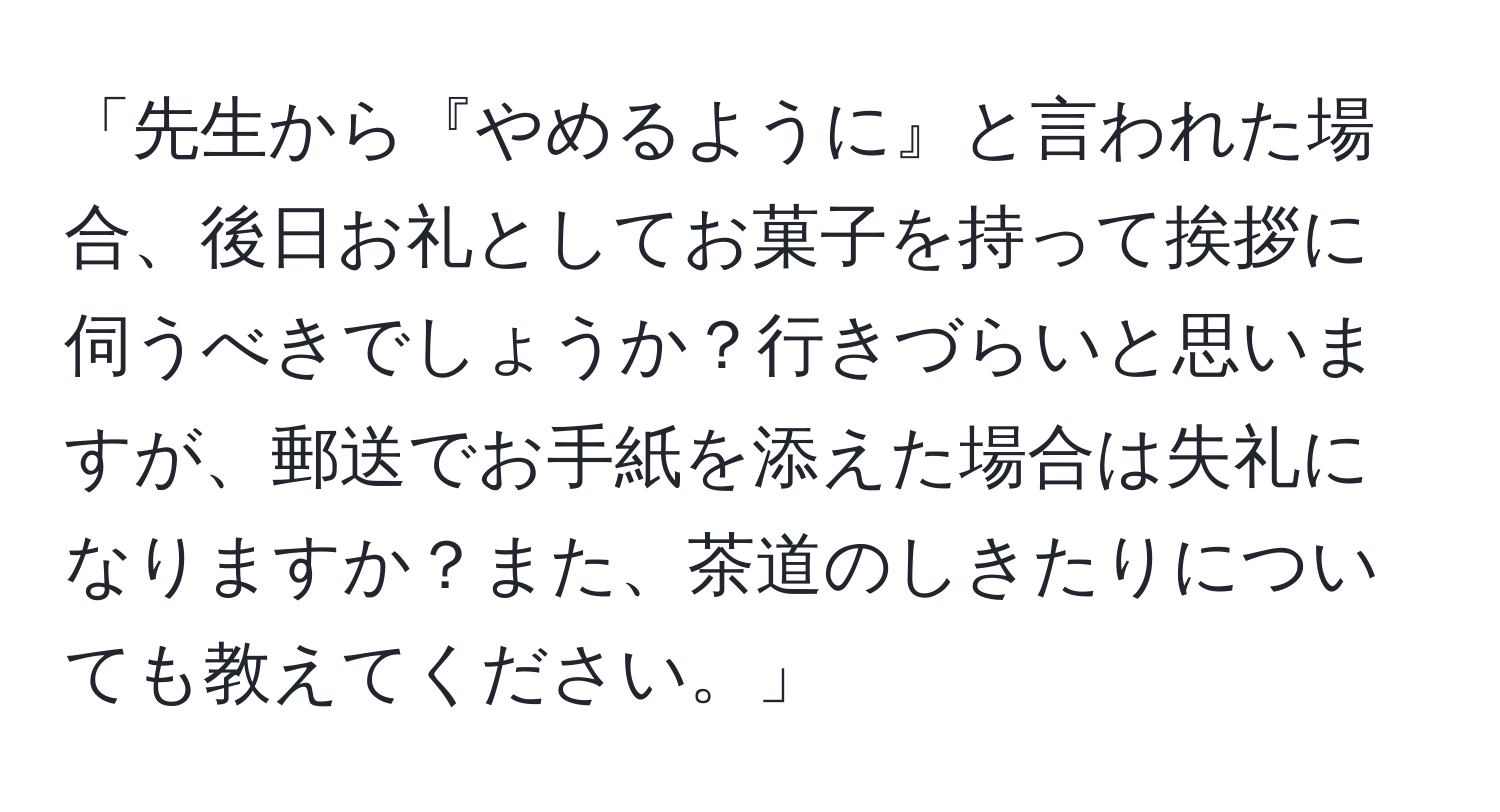 「先生から『やめるように』と言われた場合、後日お礼としてお菓子を持って挨拶に伺うべきでしょうか？行きづらいと思いますが、郵送でお手紙を添えた場合は失礼になりますか？また、茶道のしきたりについても教えてください。」