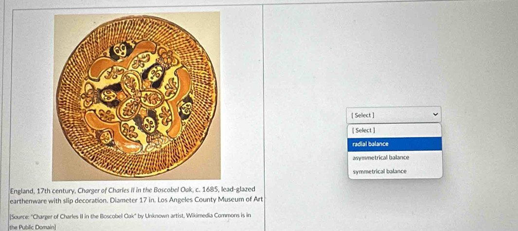 [ Select ]
[ Select ]
radial balance
asymmetrical balance
symmetrical balance
England, 17th century, Charger of Charles II in the Bod-glazed
earthenware with slip decoration. Diameter 17 in. Los Angeles County Museum of Art
[Source: "Charger of Charles II in the Boscobel Oak" by Unknown artist, Wikimedia Commons is in
the Public Domain]