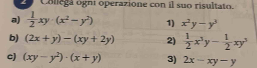 Colléga ogni operazione con il suo risultato. 
a)  1/2 xy· (x^2-y^2)
1) x^2y-y^3
b) (2x+y)-(xy+2y) 2)  1/2 x^3y- 1/2 xy^3
c) (xy-y^2)· (x+y) 3) 2x-xy-y