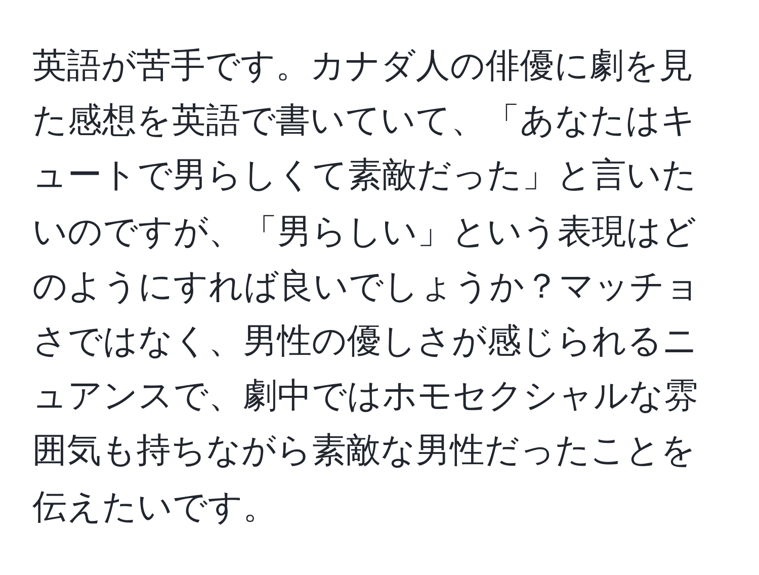 英語が苦手です。カナダ人の俳優に劇を見た感想を英語で書いていて、「あなたはキュートで男らしくて素敵だった」と言いたいのですが、「男らしい」という表現はどのようにすれば良いでしょうか？マッチョさではなく、男性の優しさが感じられるニュアンスで、劇中ではホモセクシャルな雰囲気も持ちながら素敵な男性だったことを伝えたいです。