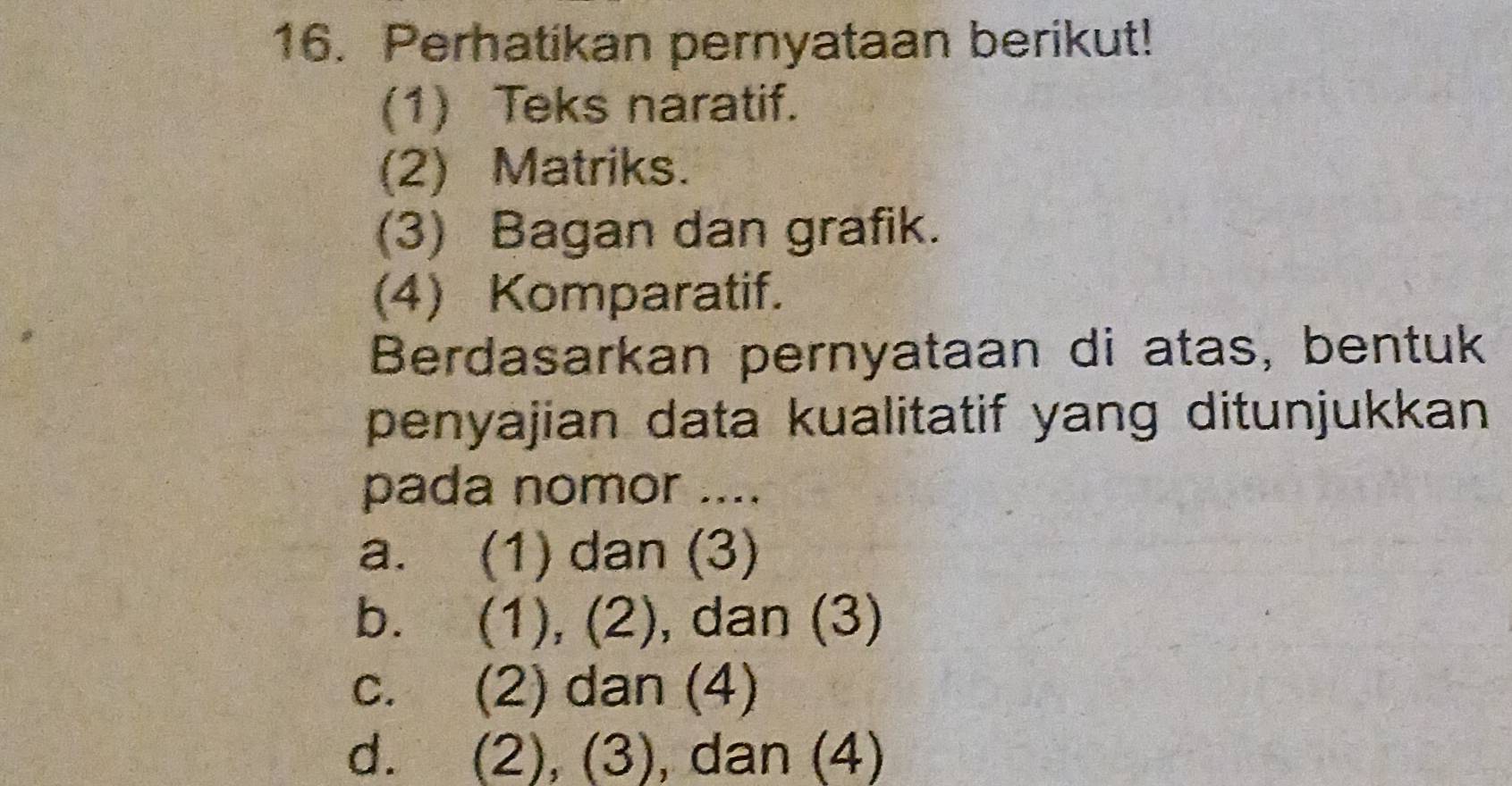 Perhatikan pernyataan berikut!
(1) Teks naratif.
(2) Matriks.
(3) Bagan dan grafik.
(4) Komparatif.
Berdasarkan pernyataan di atas, bentuk
penyajian data kualitatif yang ditunjukkan
pada nomor ....
a. (1) dan (3)
b. (1), (2), dan (3)
c. (2) dan (4)
d. (2), (3), dan (4)