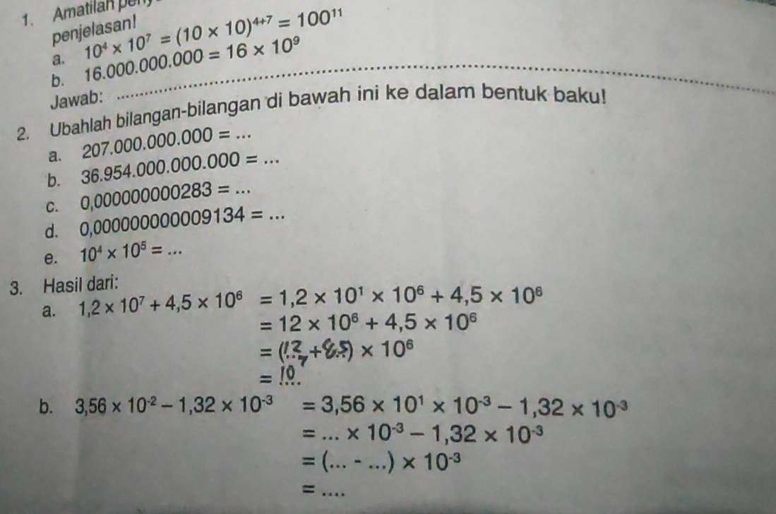 Amatilan pen 
pen 
a. 10^4* 10^7=(10* 10)^4+7=100^(11)
b. 16.000.000.000=16* 10^9 _ 
Jawab: 
2. Ubahlah bilangan-bilangan di bawah ini ke dalam bentuk baku! 
a. 207.000.000.000=... 
b. 36.954.000.000.000=... 
C. 0,000000000283=... 
d. 0,00000000009134=... 
e. 10^4* 10^5=... 
3. Hasil dari: 
a. 1,2* 10^7+4,5* 10^6=1,2* 10^1* 10^6+4,5* 10^6
=12* 10^6+4,5* 10^6
=(3+85)× 10°

b. 3,56* 10^(-2)-1,32* 10^(-3)=3,56* 10^1* 10^(-3)-1,32* 10^(-3)
=...* 10^(-3)-1,32* 10^(-3)
=(...-...)* 10^(-3)
_ =