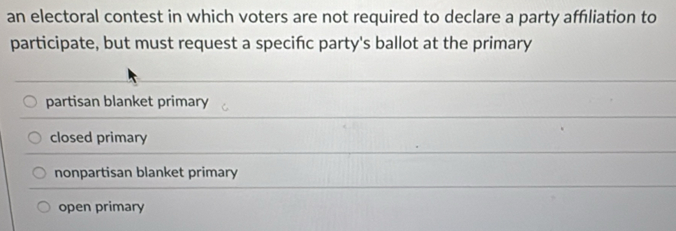 an electoral contest in which voters are not required to declare a party affiliation to
participate, but must request a specifc party's ballot at the primary
partisan blanket primary
closed primary
nonpartisan blanket primary
open primary