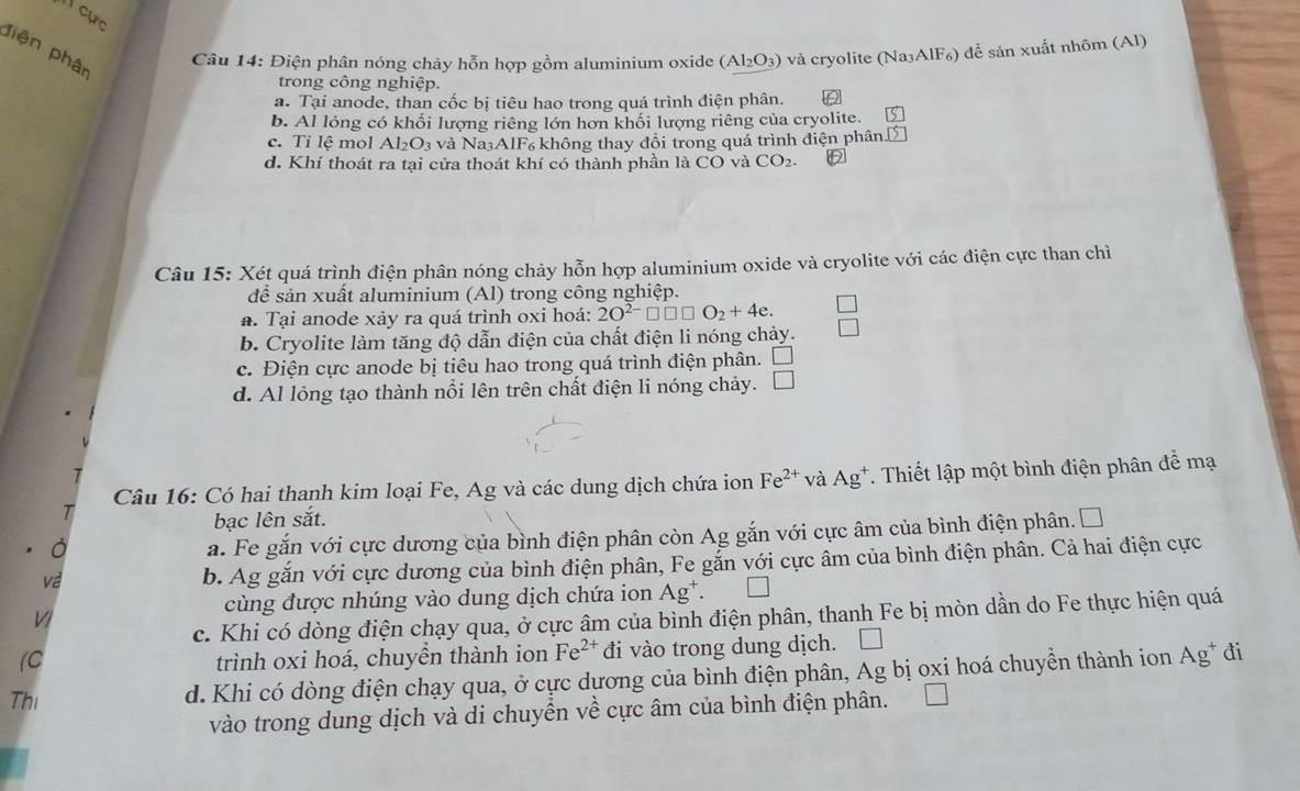 cực
piện phân
Câu 14: Điện phân nóng chảy hỗn hợp gồm aluminium oxide (Al_2O_3) * và cryolite (Na³AlF₆) để sản xuất nhôm (Al)
trong công nghiệp.
a. Tại anode, than cốc bị tiêu hao trong quá trình điện phân.
b. Al lỏng có khối lượng riêng lớn hơn khối lượng riêng của cryolite. S
c. Tỉ lệ mol Al_2O_3 và Na³AlF₆ không thay đổi trong quá trình điện phân 15
d. Khí thoát ra tại cửa thoát khí có thành phần là CO và CO_2.
Câu 15: Xét quá trình điện phân nóng chảy hỗn hợp aluminium oxide và cryolite với các điện cực than chỉì
để sản xuất aluminium (Al) trong công nghiệp.
a. Tại anode xảy ra quá trình oxi hoá: 2O^(2-)□ □ □ O_2+4e. □
b. Cryolite làm tăng độ dẫn điện của chất điện li nóng chảy. □
c. Điện cực anode bị tiêu hao trong quá trình điện phân. □
d. Al lỏng tạo thành nổi lên trên chất điện li nóng chảy. □
Câu 16: Có hai thanh kim loại Fe, Ag và các dung dịch chứa ion Fe^(2+) và Ag^+ T. Thiết lập một bình điện phân đề mạ
bạc lên sắt.
a. Fe gắn với cực dương của bình điện phân còn Ag gắn với cực âm của bình điện phân. □
Về
b. Ag gắn với cực dương của bình điện phân, Fe gắn với cực âm của bình điện phân. Cả hai điện cực
cùng được nhúng vào dung dịch chứa ion Ag^+.
c. Khi có dòng điện chạy qua, ở cực âm của bình điện phân, thanh Fe bị mòn dần do Fe thực hiện quá
VI
(C trình oxi hoá, chuyền thành ion Fe^(2+) đi vào trong dung dịch.
Thi d. Khi có dòng điện chạy qua, ở cực dương của bình điện phân, Ag bị oxi hoá chuyển thành ion Ag^+ đi
vào trong dung dịch và di chuyển về cực âm của bình điện phân.
