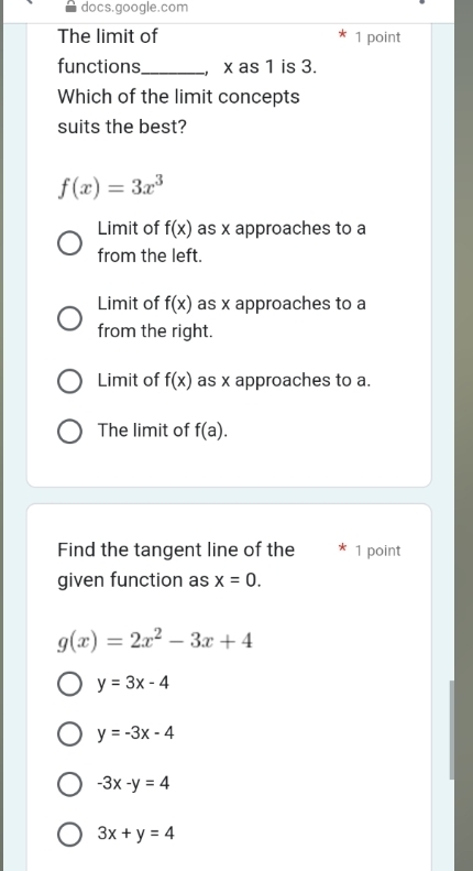 docs.google.com
The limit of 1 point
functions_ , x as 1 is 3.
Which of the limit concepts
suits the best?
f(x)=3x^3
Limit of f(x) as x approaches to a
from the left.
Limit of f(x) as x approaches to a
from the right.
Limit of f(x) as x approaches to a.
The limit of f(a). 
Find the tangent line of the 1 point
given function as x=0.
g(x)=2x^2-3x+4
y=3x-4
y=-3x-4
-3x-y=4
3x+y=4