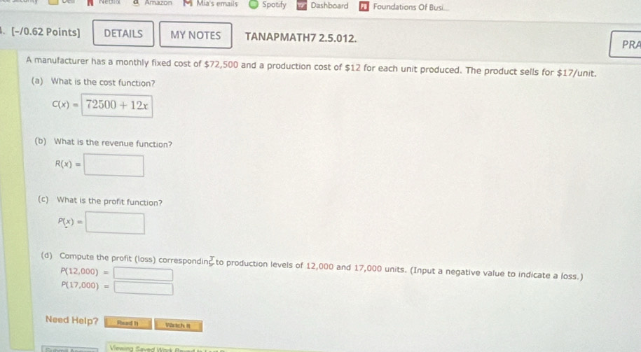 A Amazon M Mia's emails Spotify Dashboard Foundations Of Busi 
、 [-/0.62 Points] DETAILS MY NOTES TANAPMATH7 2.5.012. 
PRA 
A manufacturer has a monthly fixed cost of $72,500 and a production cost of $12 for each unit produced. The product sells for $17 /unit. 
(a) What is the cost function?
C(x)=72500+12x
(b) What is the revenue function?
R(x)=□
(c) What is the profit function?
P(x)=□
(d) Compute the profit (loss) correspondin to production levels of 12,000 and 17,000 units. (Input a negative value to indicate a loss.)
P(12,000)=□
P(17,000)=□
Need Help? Rhead 11 Wärich II