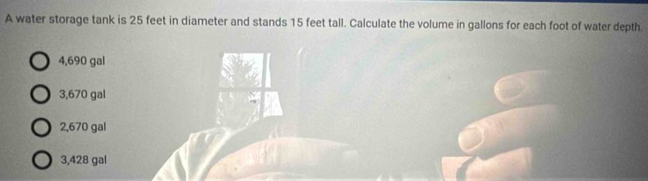 A water storage tank is 25 feet in diameter and stands 15 feet tall. Calculate the volume in gallons for each foot of water depth.
4,690 gal
3,670 gal
2,670 gal
3,428 gal