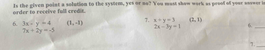 Is the given point a solution to the system, yes or no? You must show work as proof of your answer i 
order to receive full credit. 
6. 3x-y=4 (1,-1)
7. x+y=3 (2,1)
2x-3y=1
6._
7x+2y=-5
7._