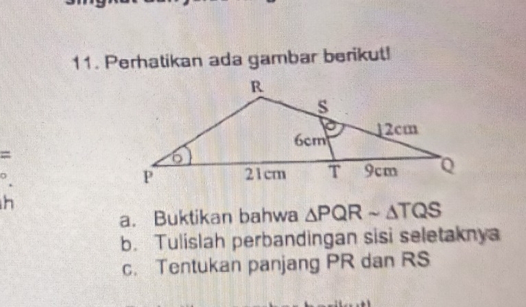 Perhatikan ada gambar berikut! 
= 
h 
a. Buktikan bahwa △ PQRsim △ TQS
b. Tulislah perbandingan sisi seletaknya 
c. Tentukan panjang PR dan RS