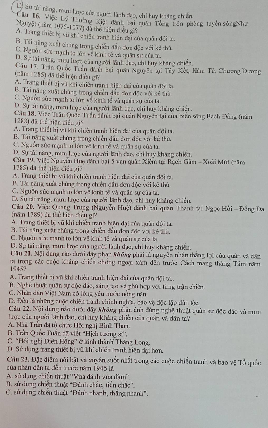 Dự Sự tài năng, mưu lược của người lãnh đạo, chi huy kháng chiến.
Câu 16. Việc Lý Thường Kiệt đánh bại quân Tống trên phòng tuyến sôngNhư
Nguyệt (năm 1075-1077) đã thể hiện điều gì?
A. Trang thiết bị vũ khí chiến tranh hiện đại của quân đội ta.
B. Tài năng xuất chúng trong chiến đấu đơn độc với kẻ thù.
C. Nguồn sức mạnh to lớn về kinh tế và quân sự của ta.
D. Sự tài năng, mưu lược của người lãnh đạo, chỉ huy kháng chiến.
Câu 17. Trần Quốc Tuấn đánh bại quân Nguyên tại Tây Kết, Hàm Tử, Chương Dương
(năm 1285) đã thể hiện điều gì?
A. Trang thiết bị vũ khí chiến tranh hiện đại của quân đội ta.
B. Tài năng xuất chúng trong chiến đấu đơn độc với kẻ thù.
C. Nguồn sức mạnh to lớn về kinh tế và quân sự của ta.
D. Sự tài năng, mưu lược của người lãnh đạo, chỉ huy kháng chiến.
Câu 18. Việc Trần Quốc Tuấn đánh bại quân Nguyễn tại cửa biển sông Bạch Đằng (năm
1288) đã thể hiện điều gì?
A. Trang thiết bị vũ khí chiến tranh hiện đại của quân đội ta.
B. Tài năng xuất chúng trong chiến đấu đơn độc với kẻ thù.
C. Nguồn sức mạnh to lớn về kinh tế và quân sự của ta.
D. Sự tài năng, mưu lược của người lãnh đạo, chỉ huy kháng chiến.
Câu 19. Việc Nguyễn Huệ đánh bại 5 vạn quân Xiêm tại Rạch Gầm - Xoài Mút (năm
1785) đã thể hiện điều gì?
A. Trang thiết bị vũ khí chiến tranh hiện đại của quân đội ta.
B. Tài năng xuất chúng trong chiến đầu đơn độc với kẻ thù.
C. Nguồn sức mạnh to lớn về kinh tế và quân sự của ta.
D. Sự tài năng, mưu lược của người lãnh đạo, chỉ huy kháng chiến.
Câu 20. Việc Quang Trung (Nguyễn Huệ) đánh bại quân Thanh tại Ngọc Hồi - Đống Đa
(năm 1789) đã thể hiện điều gì?
A. Trang thiết bị vũ khí chiến tranh hiện đại của quân đội ta.
B. Tài năng xuất chúng trong chiến đấu đơn độc với kẻ thù.
C. Nguồn sức mạnh to lớn về kinh tế và quân sự của ta.
D. Sự tài năng, mưu lược của người lãnh đạo, chỉ huy kháng chiến.
Câu 21. Nội dung nào dưới đây phản không phải là nguyên nhân thắng lợi của quân và dân
ta trong các cuộc kháng chiến chống ngoại xâm đến trước Cách mạng tháng Tám năm
1945?
A. Trang thiết bị vũ khí chiến tranh hiện đại của quân đội ta..
B. Nghệ thuật quân sự độc đáo, sáng tạo và phù hợp với từng trận chiến.
C. Nhân dân Việt Nam có lòng yêu nước nồng nàn.
D. Đều là những cuộc chiến tranh chính nghĩa, bảo vệ độc lập dân tộc.
Câu 22. Nội dung nào dưới đây không phản ánh đúng nghệ thuật quân sự độc đáo và mưu
lược của người lãnh đạo, chỉ huy kháng chiến của quân và dân ta?
A. Nhà Trần đã tổ chức Hội nghị Bình Than.
B. Trần Quốc Tuấn đã viết “Hịch tướng sĩ”.
C. “Hội nghị Diên Hồng” ở kinh thành Thăng Long.
D. Sử dụng trang thiết bị vũ khí chiến tranh hiện đại hơn.
Câu 23. Đặc điểm nổi bật và xuyên suốt nhất trong các cuộc chiến tranh và bảo vệ Tổ quốc
của nhân dân ta đến trước năm 1945 là
A. sử dụng chiến thuật “Vừa đánh vừa đàm”.
B. sử dụng chiến thuật “Đánh chắc, tiến chắc”.
C. sử dụng chiến thuật “Đánh nhanh, thắng nhanh”.