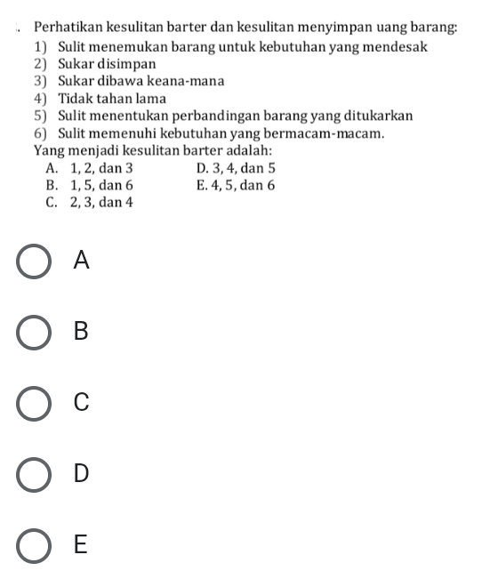 Perhatikan kesulitan barter dan kesulitan menyimpan uang barang:
1) Sulit menemukan barang untuk kebutuhan yang mendesak
2) Sukar disimpan
3) Sukar dibawa keana-mana
4) Tidak tahan lama
5) Sulit menentukan perbandingan barang yang ditukarkan
6) Sulit memenuhi kebutuhan yang bermacam-macam.
Yang menjadi kesulitan barter adalah:
A. 1, 2, dan 3 D. 3, 4, dan 5
B. 1, 5, dan 6 E. 4, 5, dan 6
C. 2, 3, dan 4
A
B
C
D
E