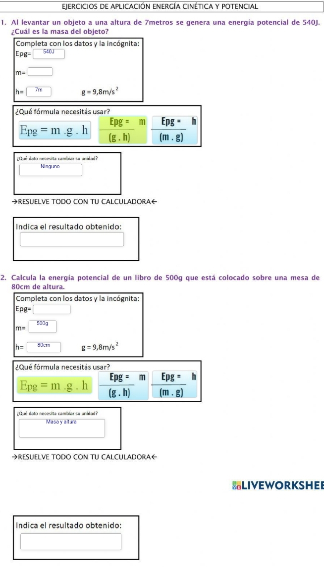 EJERCICIOS DE APLICACIÓN ENERGÍA CINÉTICA Y POTENCIAL 
1. Al levantar un objeto a una altura de 7metros se genera una energía potencial de 540J. 
¿Cuál es la masa del objeto? 
Completa con los datos y la incógnita:
Epg=□ 540J □
m=□
h=7m g=9,8m/s^2
¿Qué fórmula necesitás usar?
E_Pg=m .g.h  Epg=/(g.h)  m  □ pg=/(m.g) h
¿Qué dato necesita cambiar su unidad? 
Ninguno 
→RESUELVE TODO CON TU CALCULADORA← 
Indica el resultado obtenido: 
□ 
2. Calcula la energía potencial de un libro de 500g que está colocado sobre una mesa de
80cm de altura. 
Completa con los datos y la incógnita:
Epg=□
m=□ 500g
h=80cm g=9,8m/s^2
¿Qué fórmula necesitás usar?
E_pg=m .g h  Epg=/(g.h)  m frac Epg=(m.gm.
¿Qué dato necesita cambiar su unidad? 
Masa y altura 
→RESUELVE TODO CON TU CALCULADORA← 
BLIVEWORKSHEE 
Indica el resultado obtenido: