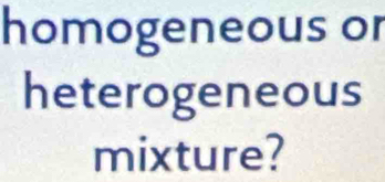 homogeneous or 
heterogeneous 
mixture?