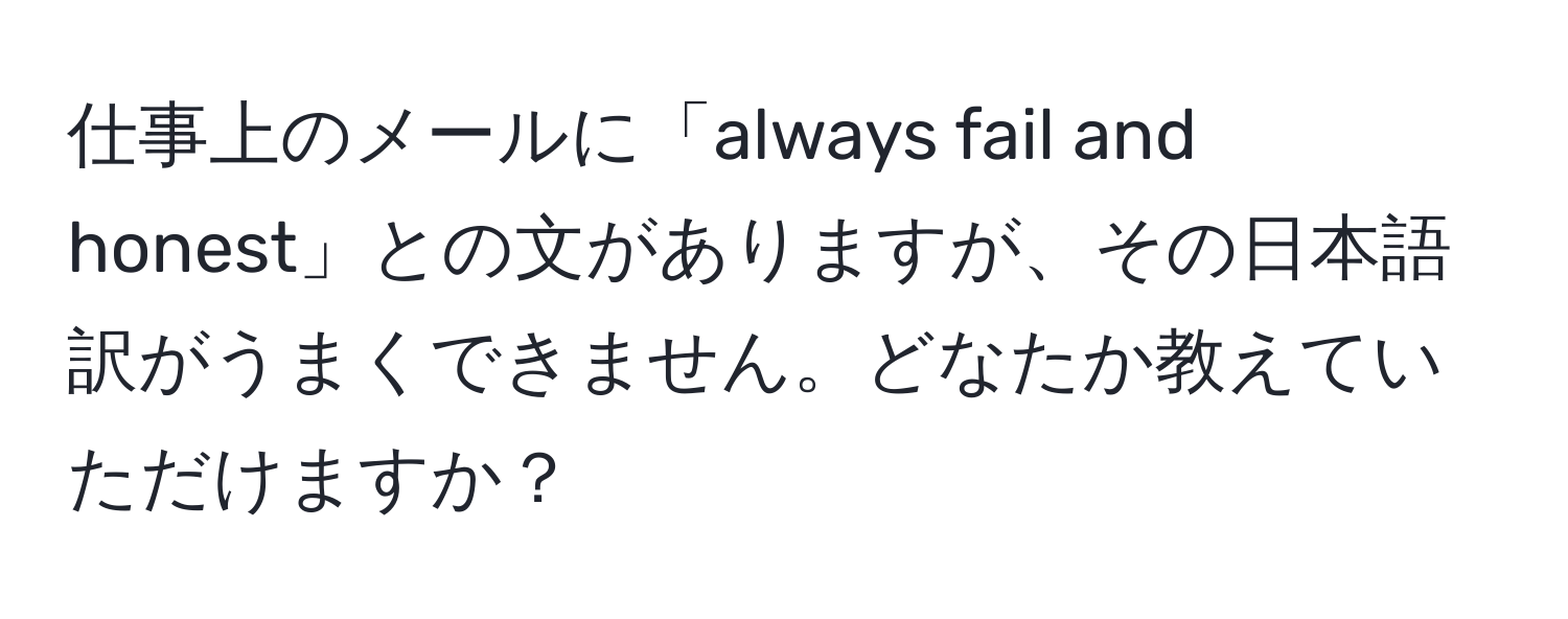 仕事上のメールに「always fail and honest」との文がありますが、その日本語訳がうまくできません。どなたか教えていただけますか？