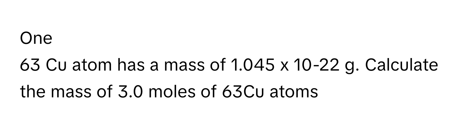 One
63 Cu atom has a mass of 1.045 x 10-22 g. Calculate the mass of 3.0 moles of 63Cu atoms