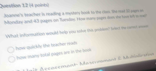 Joanne's teacher is reading a mystery book to the class. She read 32 pagers on 
Monday and 43 pages on Tuesday. How many pages does she have left to read
What information would help you solve this problem? Select the correct anwwe
how quickly the teacher reads
how many total pages are in the book
nit Accacement' Mascurament & Multialieation