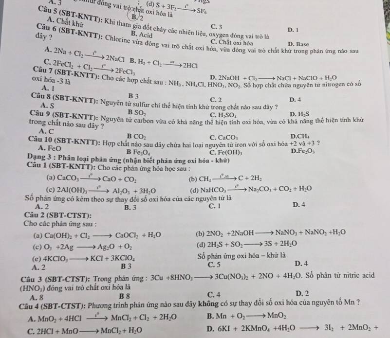 (d)
A. 3 uur đồng vai trò chất oxi hóa là S+3F_2to SF_6^((circ)E
A. Chất khử
B/2 C. 3
Câu 5 (SBT-KNTT): Khi tham gia đốt cháy các nhiên liệu, oxygen đóng vai trò là
D. 1
đây ?
B. Acid
Câu 6 (SBT-KNTT): Chlorine vừa đồng vai trò chất oxi hóa, vừa đóng vai trò chất khữ trong phản ứng nào sau
C. Chất oxỉ hóa D. Base
A. 2Na+Cl_2)to 2NaCl
C. 2FeCl_2+Cl_2to 2FeCl_3 B. H_2+Cl_2to 2HCl
D. 2NaOH+Cl_2to NaCl+NaClO+H_2O
Câu 7 (SBT-KNTT): Cho các hợp chất sau : NH_3,NH_4Cl,HNO_3,NO_2. Số hợp chất chứa nguyên tử nitrogen có số
oxi hóa -3 là
A. 1
B 3 C. 2 D. 4
Câu 8 (SBT-KNTT): Nguyên tử sulfur chi thể hiện tính khứ trong chất nào sau dây ?
A. S
B SO_2
C. H_2SO_4 D. H_2S
Câu 9 (SBT-KNTT): Nguyên tử carbon vừa có khả năng thể hiện tính oxi hóa, vừa có khả năng thể hiện tính khử
trong chất nào sau đây ?
A. C C. CaCO_3
BCO_2
D.CH_4
Câu 10 (SBT-KNTT): Hợp chất nào sau đây chứa hai loại nguyên tử iron với số oxi hóa +2va+3 ?
A. Fe D
B Fe_3O_4
C. Fe(OH)_3 D. Fe_2O_3
Dạng 3 : Phân loại phân ứng (nhận biết phân ứng oxi hóa - khữ)
Câu 1 (SBT-KNTT): Cho các phản ứng hóa học sau :
(a) CaCO_3to CaCaO+CO_2 (b) CH_4xrightarrow f^(to)C+2H_2
(c) 2Al(OH)_3xrightarrow I°Al_2O_3+3H_2O (d) NaHCO_3xrightarrow I^4Na_2CO_3+CO_2+H_2O
Số phản ứng có kẻm theo sự thay đổi số oxi hóa của các nguyên tử là
A. 2 B. 3 C. 1 D. 4
Câu 2 (SI b f-CTST) :
Cho các phân ứng sau :
(a) Ca(OH)_2+Cl_2to CaOCl_2+H_2O (b) 2NO_2+2NaOHto NaNO_3+NaNO_2+H_2O
(c) O_3+2Agto Ag_2O+O_2 (d) 2H_2S+SO_2to 3S+2H_2O
(e) 4KClO_3to KCl+3KClO_4 ố phản ứng oxi hóa - khử là
A. 2 B 3 C. 5 D. 4
Câ u3 (SBT-C TST) : Trong phản ứng : 3Cu+8HNO_3to 3Cu(NO_3)_2+2NO+4H_2O. Số phân tử nitric acid
(HNO_3) đóng vai trò chất oxỉ hóa là
A. 8 B 8 C. 4 D. 2
Câu 4( BT-CTST 0: Phương trình phản ứng nào sau đây không có sự thay đổi số oxi hóa của nguyên tố Mn ?
A. MnO_2+4HClto MnCl_2+Cl_2+2H_2O B. Mn+O_2to MnO_2
C. 2HCl+MnOto MnCl_2+H_2O
D. 6KI+2KMnO_4+4H_2Oto 3I_2+2MnO_2+