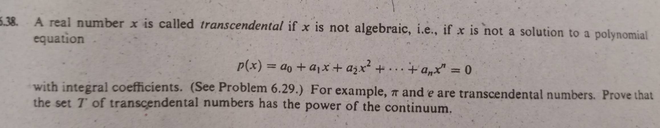 A real number x is called transcendental if x is not algebraic, i.e., if x is not a solution to a polynomial 
equation
p(x)=a_0+a_1x+a_2x^2+·s +a_nx^n=0
with integral coefficients. (See Problem 6.29.) For example, π and e are transcendental numbers. Prove that 
the set 7 of transcendental numbers has the power of the continuum.