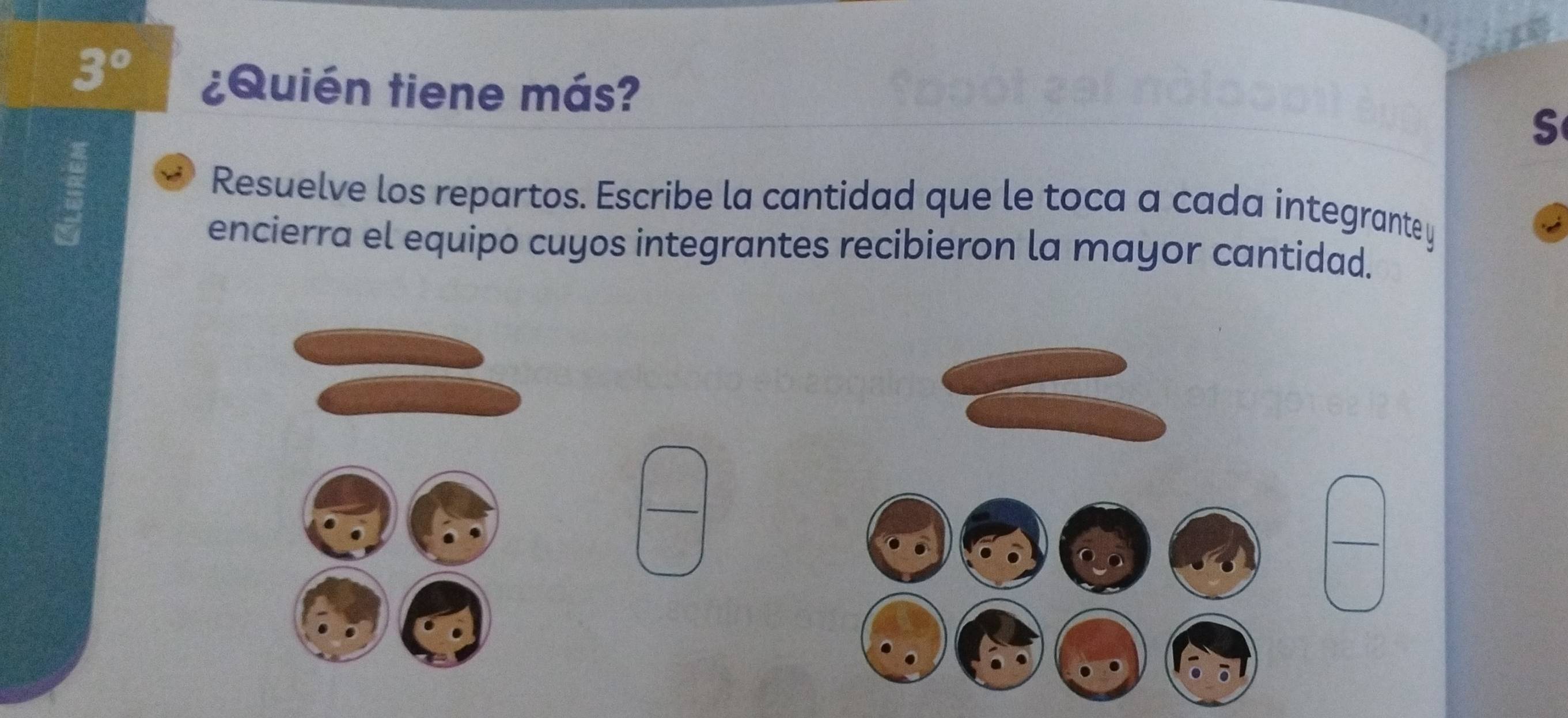 3° ¿Quién tiene más? S 
Resuelve los repartos. Escribe la cantidad que le toca a cada integrante y 
encierra el equipo cuyos integrantes recibieron la mayor cantidad. 
_ 
_