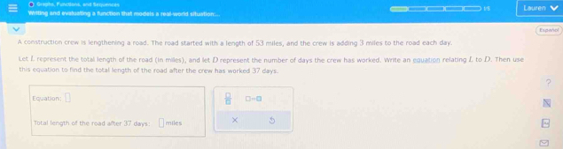 Graghs, Functions, and Seqjuences 
Witting and evaluating a function that models a real-world situation... _ — □□ □ 1 Lauren 
Espeñol 
A construction crew is lengthening a road. The road started with a length of 53 miles, and the crew is adding 3 miles to the road each day. 
Let L represent the total length of the road (in miles), and let D represent the number of days the crew has worked. Write an equation relating L to D. Then use 
this equation to find the total length of the road after the crew has worked 37 days. 
? 
Equation; □  □ /□   □ -□
Total length of the road after 37 days : miles × 5