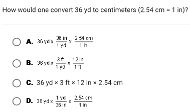 How would one convert 36 yd to centimeters (2.54cm=1in) 2
A. 36yd*  36in/1yd *  (2.54cm)/1in 
B. 36yd*  3ft/1yd *  12in/1ft 
C. 36yd* 3ft* 12in* 2.54cm
D. 36yd*  1yd/36in *  (2.54cm)/1in 