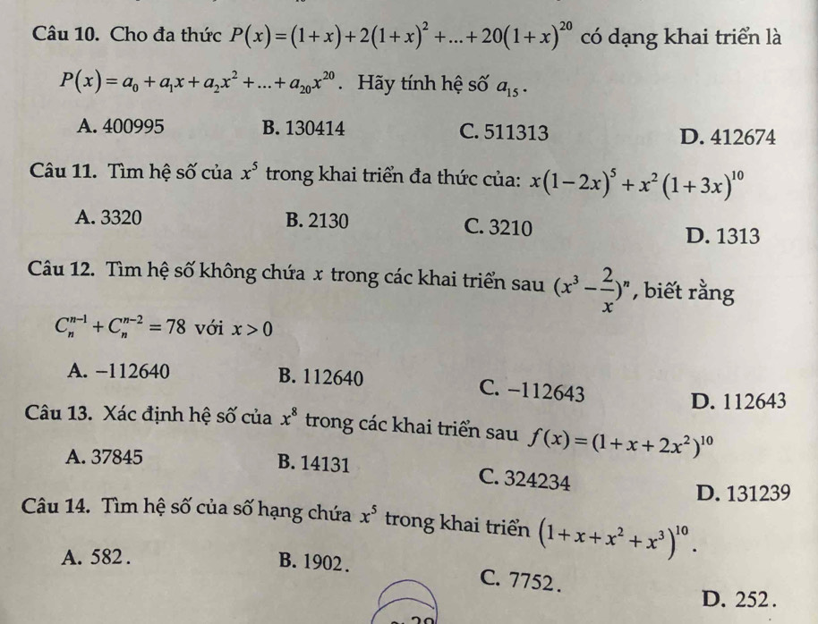 Cho đa thức P(x)=(1+x)+2(1+x)^2+...+20(1+x)^20 có dạng khai triển là
P(x)=a_0+a_1x+a_2x^2+...+a_20x^(20). Hãy tính hệ số a_15.
A. 400995 B. 130414 C. 511313 D. 412674
Câu 11. Tìm hệ số của x^5 trong khai triển đa thức của: x(1-2x)^5+x^2(1+3x)^10
A. 3320 B. 2130 C. 3210 D. 1313
Câu 12. Tìm hệ số không chứa x trong các khai triển sau (x^3- 2/x )^n , biết rằng
C_n^((n-1)+C_n^(n-2)=78 với x>0
A. −112640 B. 112640 C. −112643
D. 112643
Câu 13. Xác định hệ số của x^8) trong các khai triển sau f(x)=(1+x+2x^2)^10
A. 37845
B. 14131 C. 324234
D. 131239
Câu 14. Tìm hệ số của số hạng chứa x^5 trong khai triển (1+x+x^2+x^3)^10.
A. 582.
B. 1902. C. 7752.
D. 252.