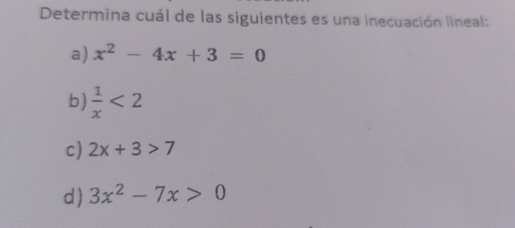 Determina cuál de las siguientes es una inecuación lineal:
a) x^2-4x+3=0
b)  1/x <2</tex>
c) 2x+3>7
d) 3x^2-7x>0