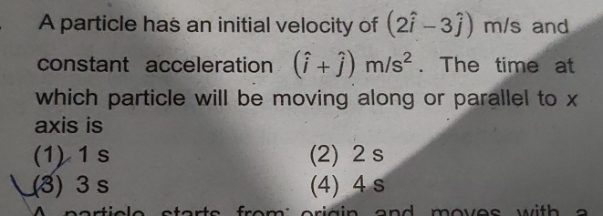 A particle has an initial velocity of (2hat i-3hat j) m/s and
constant acceleration (hat i+hat j)m/s^2. The time at
which particle will be moving along or parallel to x
axis is
(1) 1s (2) 2 s
(3) 3 s (4) 4 s
from'oriain and moves with