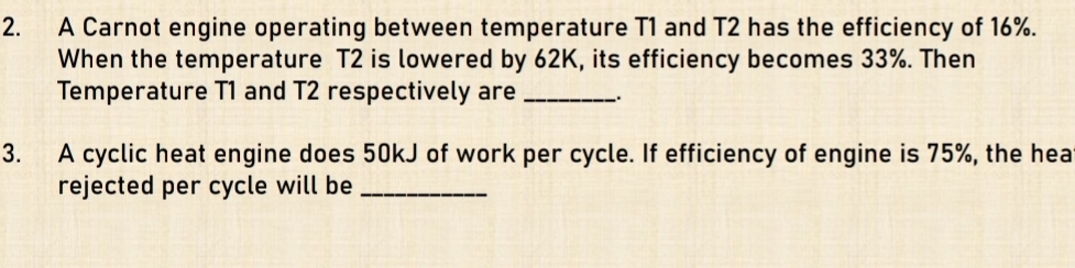 A Carnot engine operating between temperature T1 and T2 has the efficiency of 16%. 
When the temperature T2 is lowered by 62K, its efficiency becomes 33%. Then 
Temperature T1 and T2 respectively are_ 
3. A cyclic heat engine does 50kJ of work per cycle. If efficiency of engine is 75%, the hea 
rejected per cycle will be_