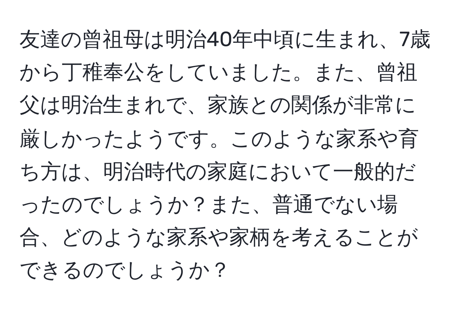 友達の曾祖母は明治40年中頃に生まれ、7歳から丁稚奉公をしていました。また、曾祖父は明治生まれで、家族との関係が非常に厳しかったようです。このような家系や育ち方は、明治時代の家庭において一般的だったのでしょうか？また、普通でない場合、どのような家系や家柄を考えることができるのでしょうか？