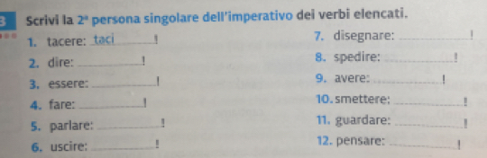 Scrivi la 2^a persona singolare dell'imperativo dei verbi elencati. 
1. tacere: _7. disegnare:_ 
2. dire: _1 8. spedire:_ 
3. essere:_ 
9. avere: _| 
10. smettere; 
4. fare: __! 
5. parlare: _11. guardare:_ 
6. uscire: _12. pensare:_