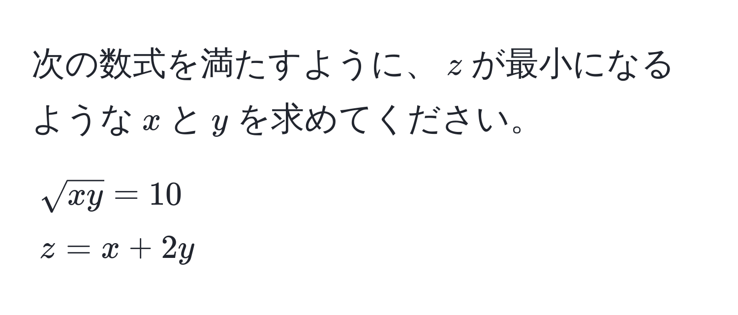 次の数式を満たすように、$z$が最小になるような$x$と$y$を求めてください。  
$sqrt(xy) = 10$  
$z = x + 2y$