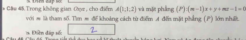 Điễn đạp số: 
» Câu 45.Trong không gian Oxyz , cho điểm A(1;1;2) và mặt phẳng (P):(m-1)x+y+mz-1=0
với m là tham số. Tìm m để khoảng cách từ điểm A đến mặt phẳng (P) lớn nhất. 
* Điền đáp số: