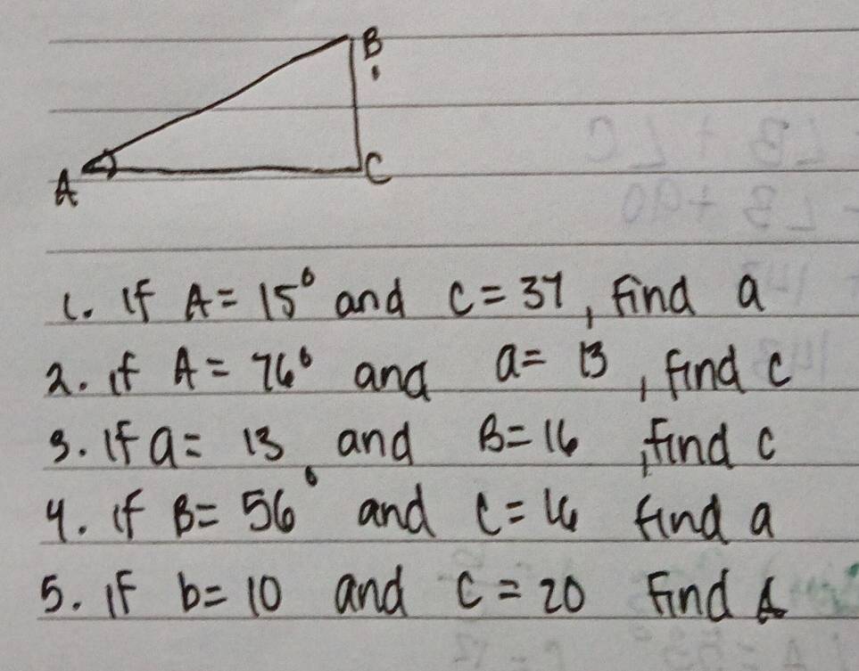 If A=15° and c=37 , find a
2. if A=76° and a=13 , find c
3. If a=13 and B=16 find c
9. If B=56° and C=16 find a
5. F b=10 and C=20 Find 4